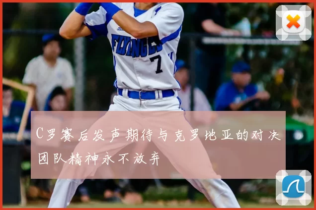 C罗赛后发声期待与克罗地亚的对决团队精神永不放弃
