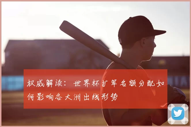 权威解读：世界杯扩军名额分配如何影响各大洲出线形势
