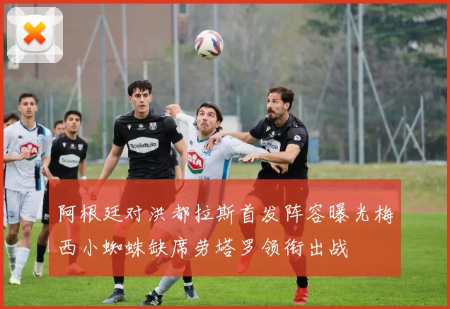 阿根廷对洪都拉斯首发阵容曝光梅西小蜘蛛缺席劳塔罗领衔出战