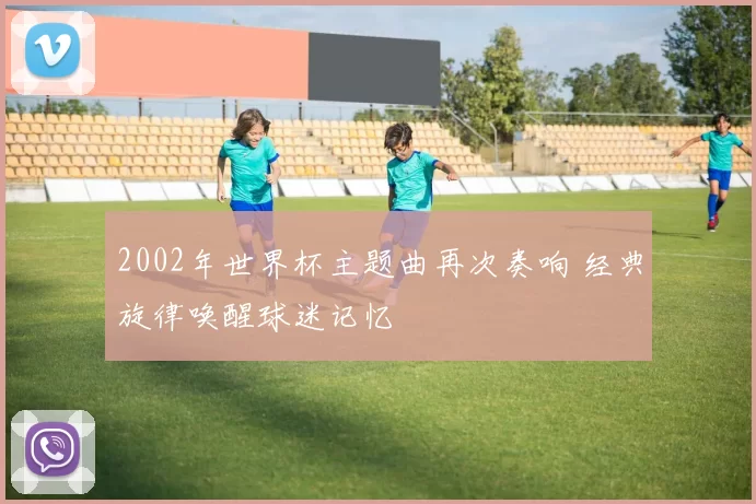 2002年世界杯主题曲再次奏响 经典旋律唤醒球迷记忆