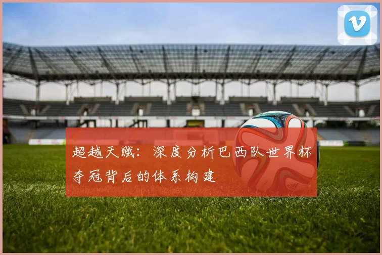 超越天赋:深度分析巴西队世界杯夺冠背后的体系构建