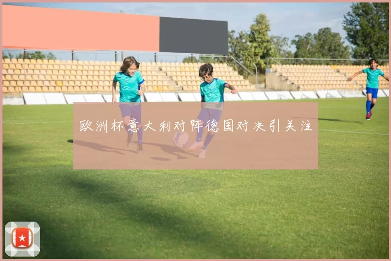 欧洲杯意大利对阵德国对决引关注