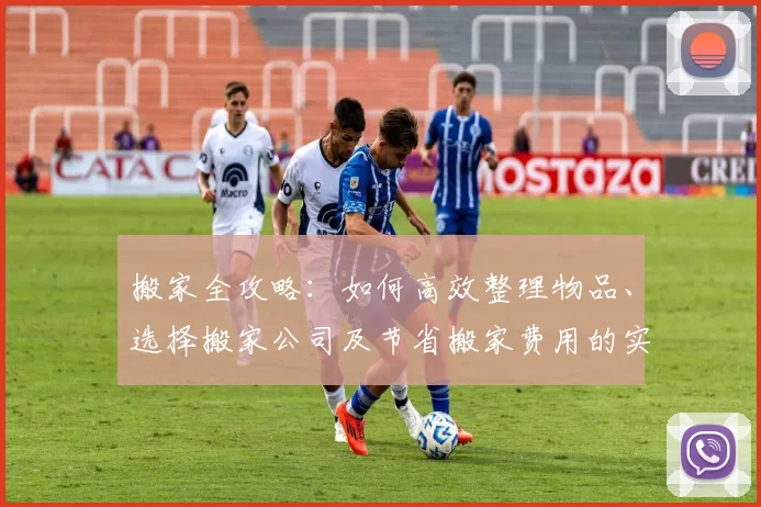 搬家全攻略:如何高效整理物品、选择搬家公司及节省搬家费用的实用技巧