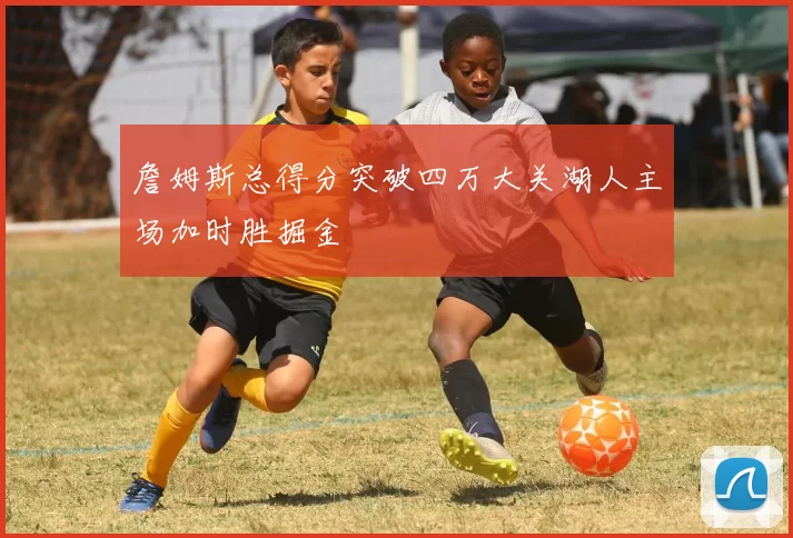 詹姆斯总得分突破四万大关湖人主场加时胜掘金