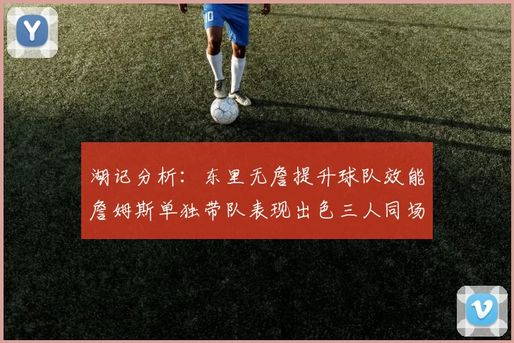 湖记分析:东里无詹提升球队效能詹姆斯单独带队表现出色三人同场反而下滑