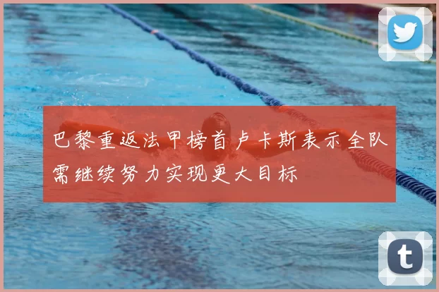 巴黎重返法甲榜首卢卡斯表示全队需继续努力实现更大目标