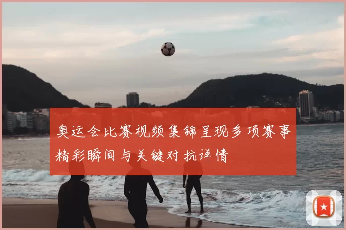 奥运会比赛视频集锦呈现多项赛事精彩瞬间与关键对抗详情