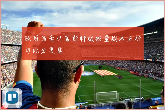 欧冠马竞对莱斯特城较量战术分析与比分复盘