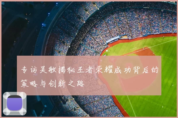 专访吴敏揭秘王者荣耀成功背后的策略与创新之路