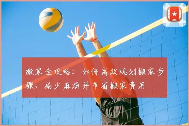 搬家全攻略:如何高效规划搬家步骤、减少麻烦并节省搬家费用