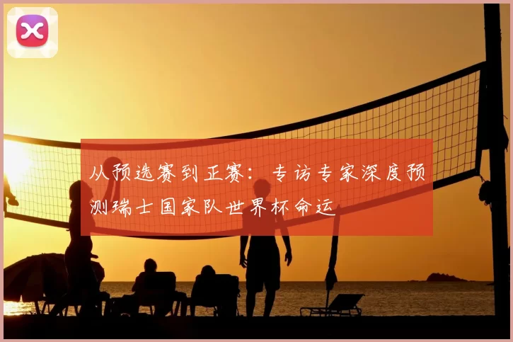 从预选赛到正赛：专访专家深度预测瑞士国家队世界杯命运