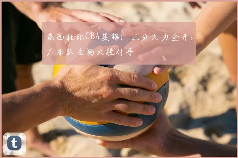 昆西杜比CBA集锦：三分火力全开，广东队主场大胜对手