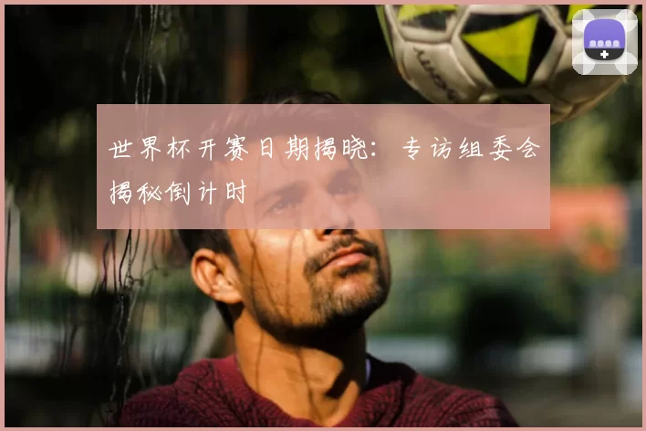 世界杯开赛日期揭晓:专访组委会揭秘倒计时