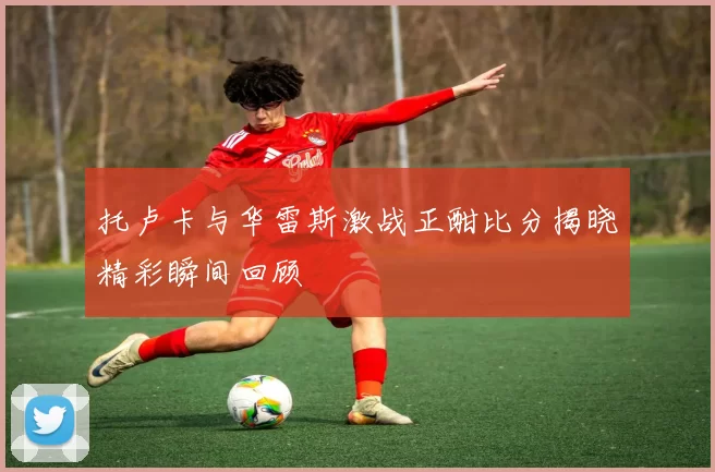 托卢卡与华雷斯激战正酣比分揭晓精彩瞬间回顾