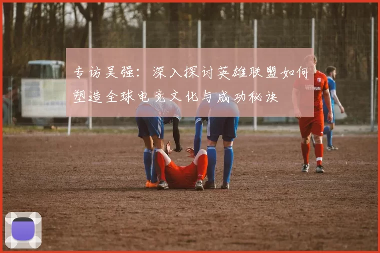 专访吴强:深入探讨英雄联盟如何塑造全球电竞文化与成功秘诀