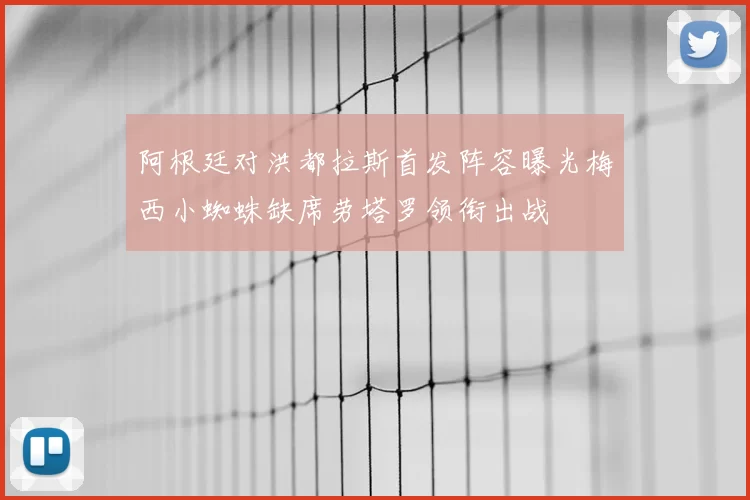 阿根廷对洪都拉斯首发阵容曝光梅西小蜘蛛缺席劳塔罗领衔出战