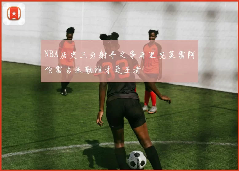 NBA历史三分射手之争库里克莱雷阿伦雷吉米勒谁才是王者