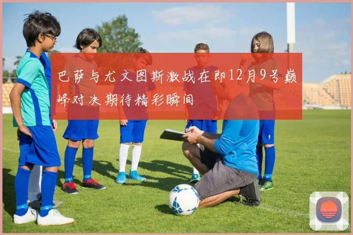 巴萨与尤文图斯激战在即12月9号巅峰对决期待精彩瞬间