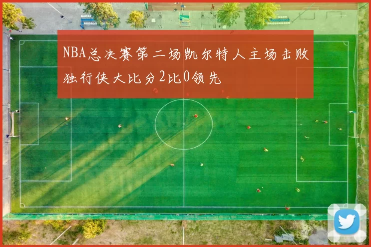 NBA总决赛第二场凯尔特人主场击败独行侠大比分2比0领先