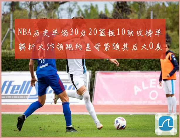 NBA历史单场30分20篮板10助攻榜单解析大帅领跑约基奇紧随其后大O表现不俗