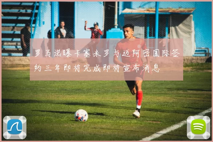 罗马诺曝卡塞米罗与迈阿密国际签约三年即将完成即将宣布消息