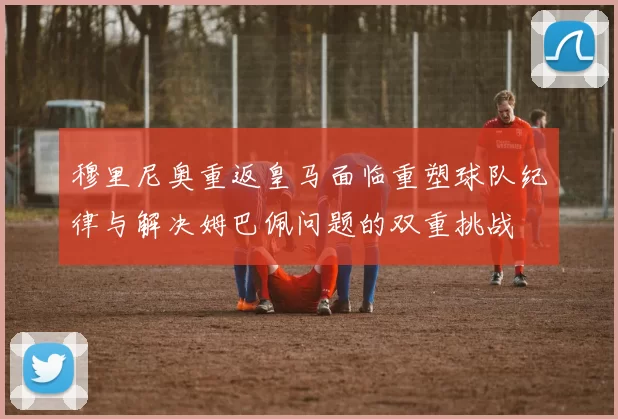 穆里尼奥重返皇马面临重塑球队纪律与解决姆巴佩问题的双重挑战