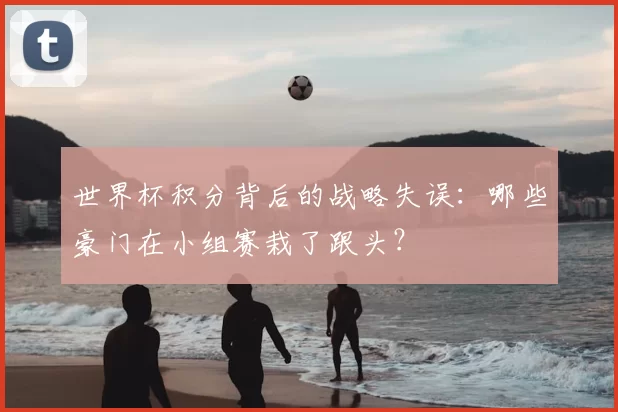 世界杯积分背后的战略失误:哪些豪门在小组赛栽了跟头?