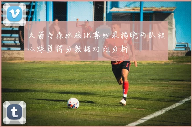 火箭与森林狼比赛结果揭晓两队核心球员得分数据对比分析