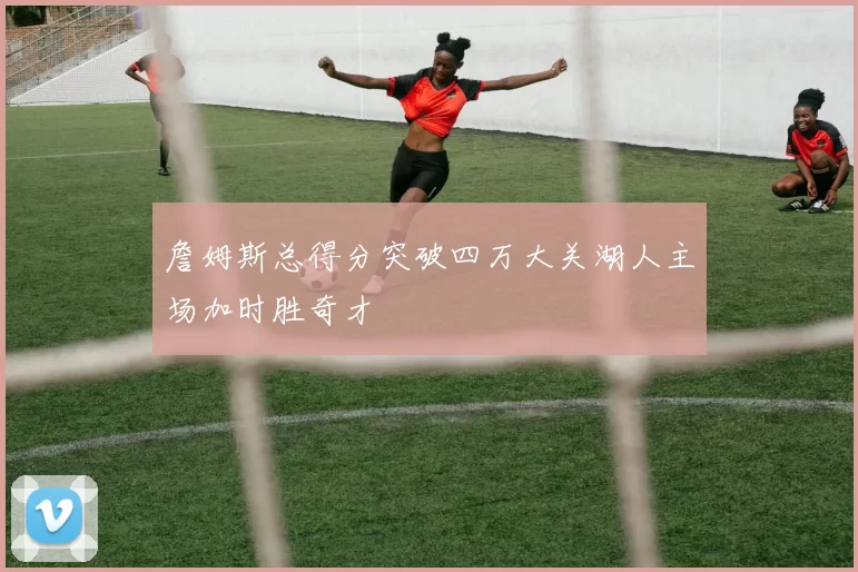 詹姆斯总得分突破四万大关湖人主场加时胜奇才