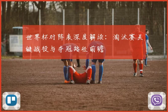 世界杯对阵表深度解读：淘汰赛关键战役与夺冠路径前瞻