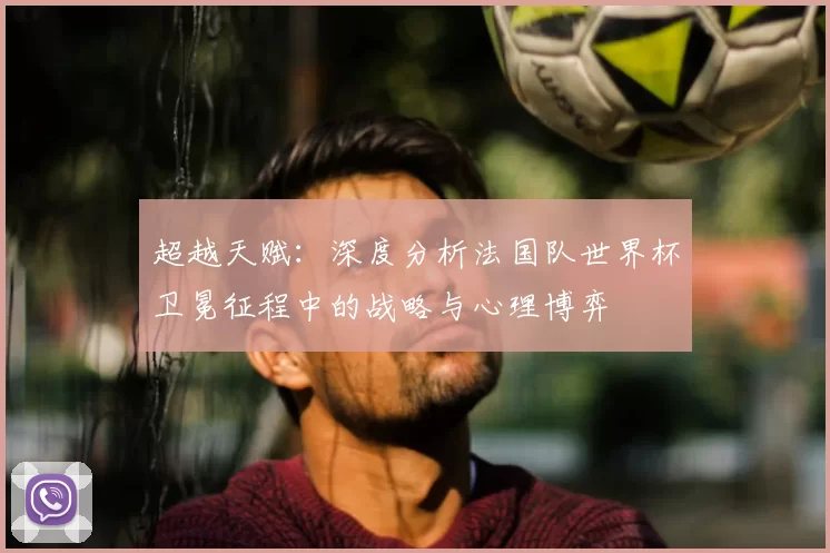 超越天赋:深度分析法国队世界杯卫冕征程中的战略与心理博弈