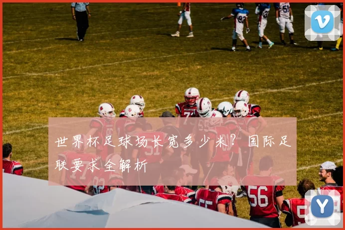 世界杯足球场长宽多少米?国际足联要求全解析
