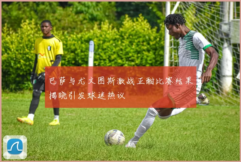 巴萨与尤文图斯激战正酣比赛结果揭晓引发球迷热议