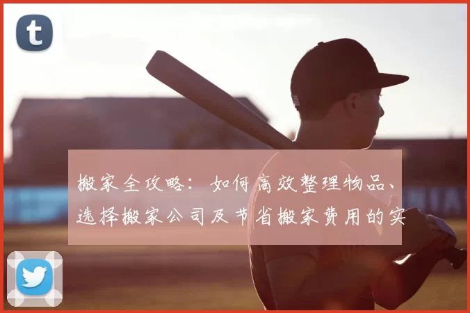搬家全攻略:如何高效整理物品、选择搬家公司及节省搬家费用的实用技巧