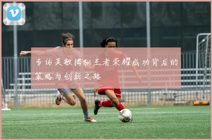 专访吴敏揭秘王者荣耀成功背后的策略与创新之路