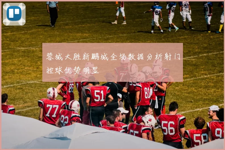 蓉城大胜新鹏城全场数据分析射门控球优势明显
