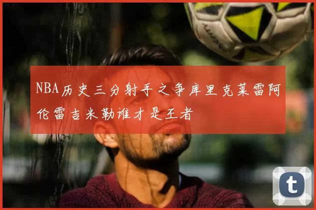 NBA历史三分射手之争库里克莱雷阿伦雷吉米勒谁才是王者