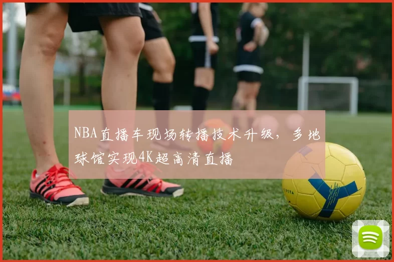 NBA直播车现场转播技术升级，多地球馆实现4K超高清直播