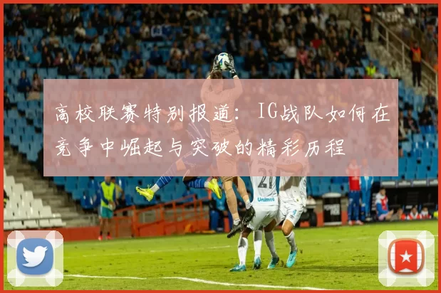 高校联赛特别报道:IG战队如何在竞争中崛起与突破的精彩历程