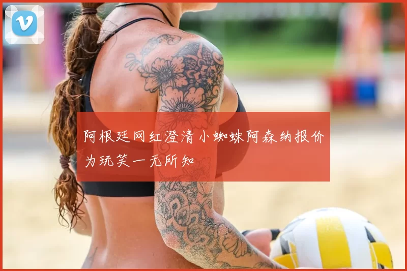 阿根廷网红澄清小蜘蛛阿森纳报价为玩笑一无所知
