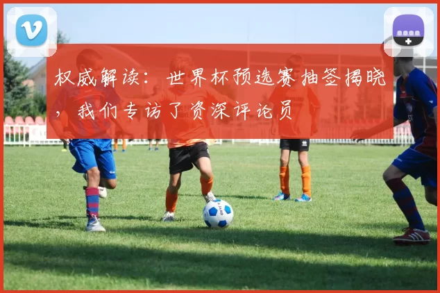 权威解读:世界杯预选赛抽签揭晓,我们专访了资深评论员
