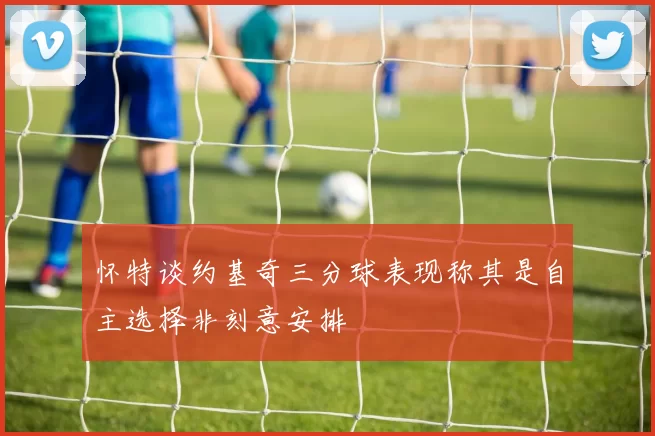 怀特谈约基奇三分球表现称其是自主选择非刻意安排