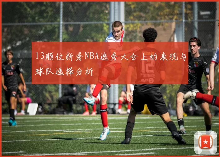 13顺位新秀NBA选秀大会上的表现与球队选择分析