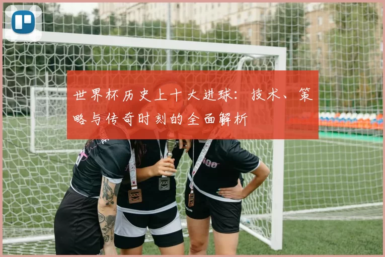 世界杯历史上十大进球：技术、策略与传奇时刻的全面解析