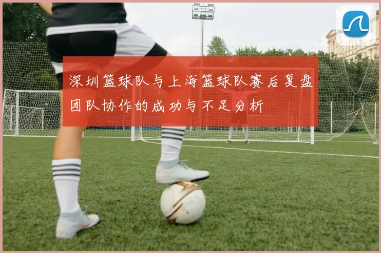 深圳篮球队与上海篮球队赛后复盘团队协作的成功与不足分析